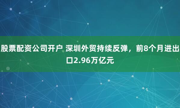 股票配资公司开户 深圳外贸持续反弹，前8个月进出口2.96万亿元